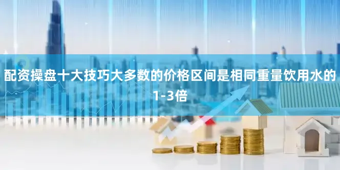 配资操盘十大技巧大多数的价格区间是相同重量饮用水的1-3倍