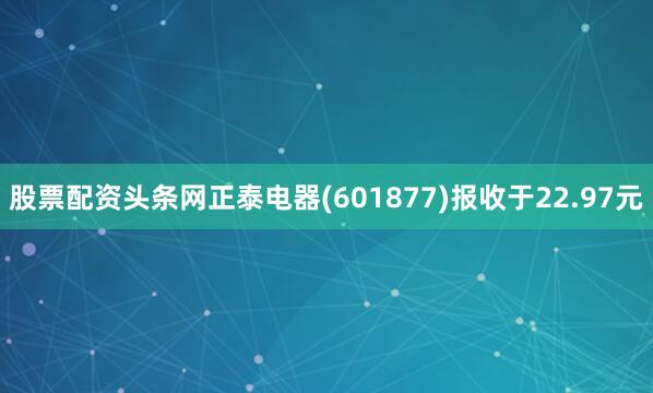 股票配资头条网正泰电器(601877)报收于22.97元