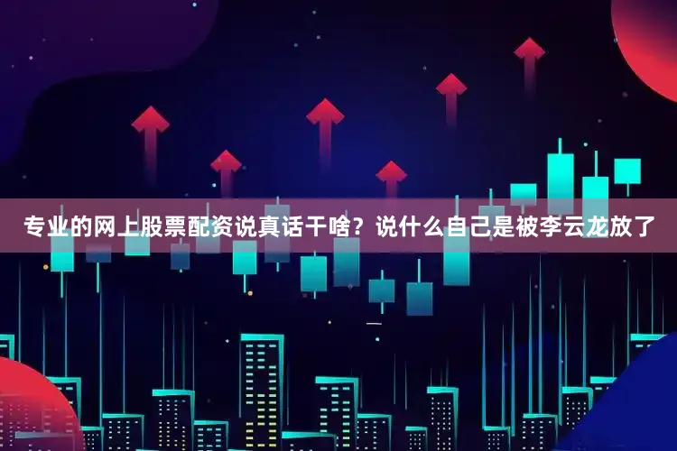 专业的网上股票配资说真话干啥？说什么自己是被李云龙放了